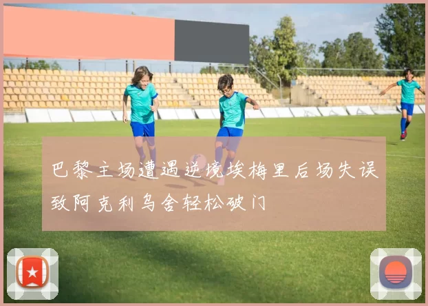 巴黎主场遭遇逆境埃梅里后场失误致阿克利乌舍轻松破门