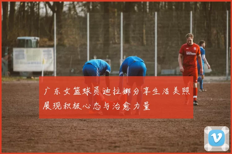 广东女篮球员迪拉娜分享生活美照展现积极心态与治愈力量