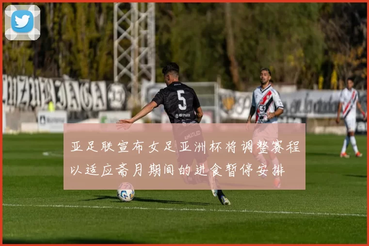 亚足联宣布女足亚洲杯将调整赛程以适应斋月期间的进食暂停安排