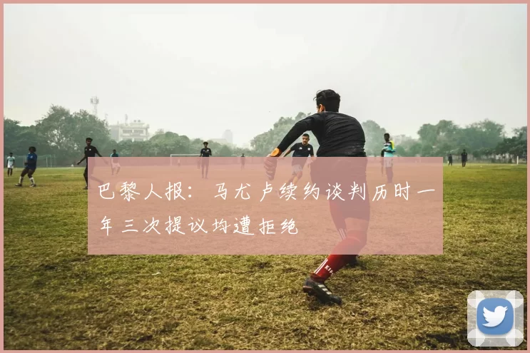 巴黎人报：马尤卢续约谈判历时一年三次提议均遭拒绝