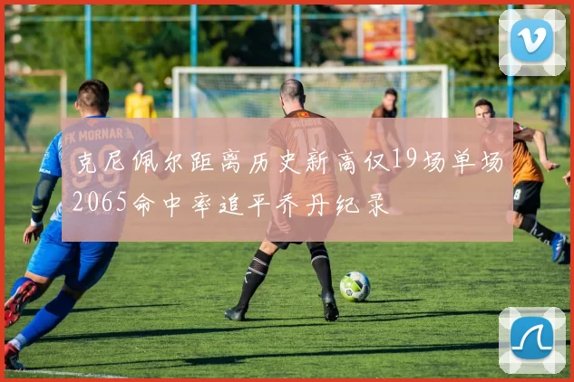克尼佩尔距离历史新高仅19场单场2065命中率追平乔丹纪录