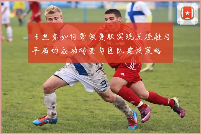 卡里克如何带领曼联实现五连胜与平局的成功转变与团队建设策略