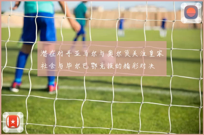 潜在对手亚马尔与奥尔莫关注皇家社会与毕尔巴鄂竞技的精彩对决