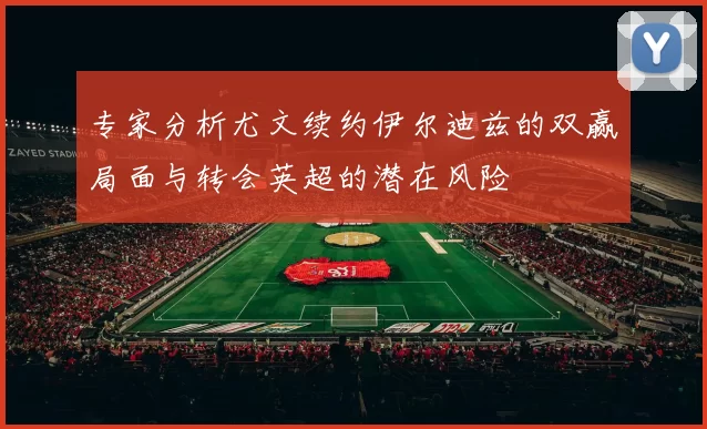 专家分析尤文续约伊尔迪兹的双赢局面与转会英超的潜在风险