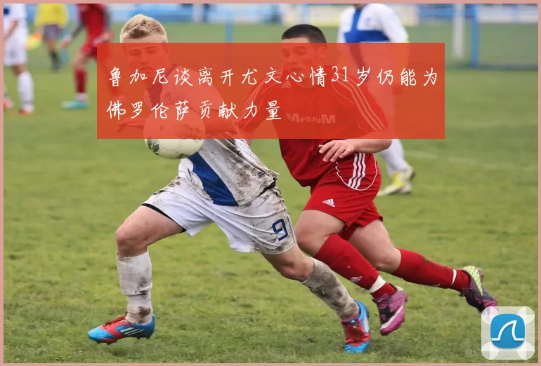 鲁加尼谈离开尤文心情31岁仍能为佛罗伦萨贡献力量
