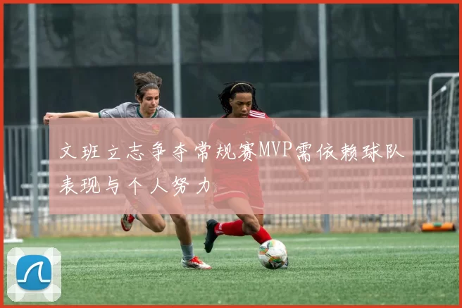 文班立志争夺常规赛MVP需依赖球队表现与个人努力