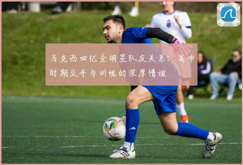 马克西回忆全明星队友关系：高中时期交手与训练的深厚情谊