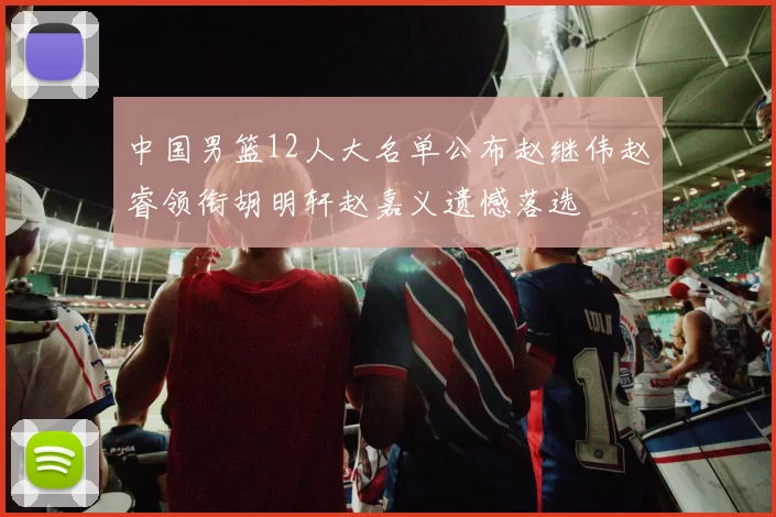 中国男篮12人大名单公布赵继伟赵睿领衔胡明轩赵嘉义遗憾落选