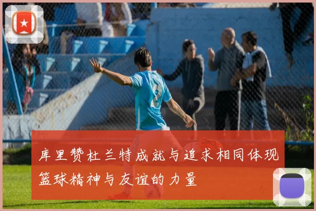 库里赞杜兰特成就与追求相同体现篮球精神与友谊的力量