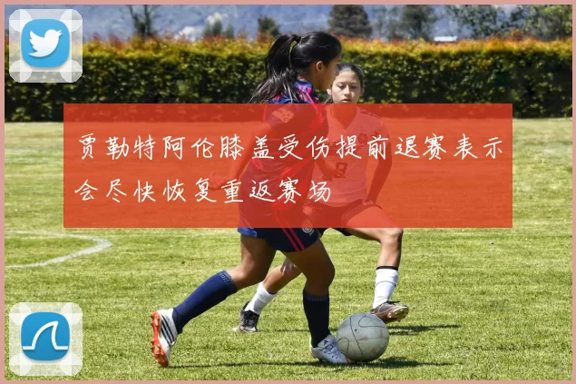 贾勒特阿伦膝盖受伤提前退赛表示会尽快恢复重返赛场