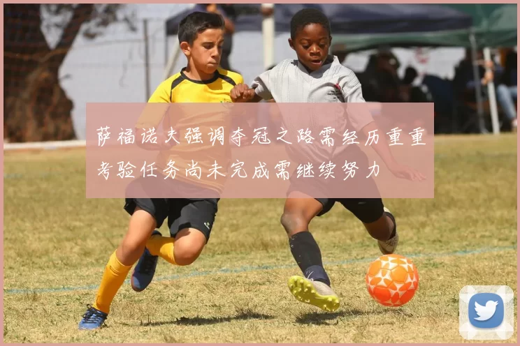 萨福诺夫强调夺冠之路需经历重重考验任务尚未完成需继续努力