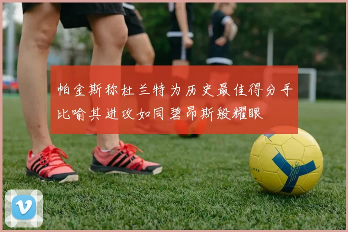 帕金斯称杜兰特为历史最佳得分手比喻其进攻如同碧昂斯般耀眼