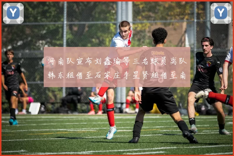 河南队宣布刘鑫瑜等三名球员离队韩东租借至石家庄李星贤租借至南通