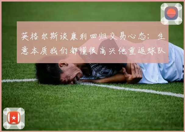 英格尔斯谈康利回归交易心态：生意本质我们都懂很高兴他重返球队