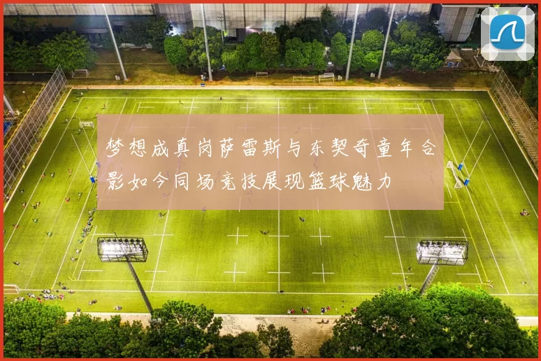 梦想成真岗萨雷斯与东契奇童年合影如今同场竞技展现篮球魅力