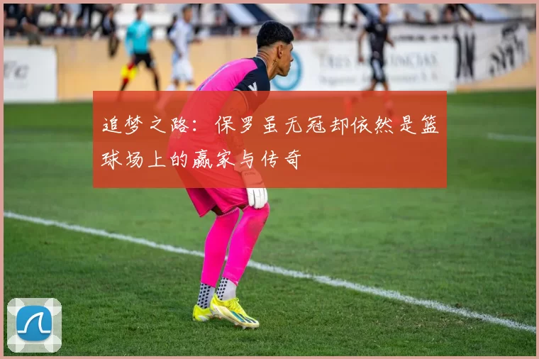 追梦之路：保罗虽无冠却依然是篮球场上的赢家与传奇