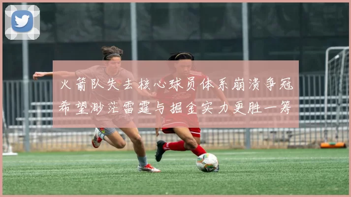 火箭队失去核心球员体系崩溃争冠希望渺茫雷霆与掘金实力更胜一筹