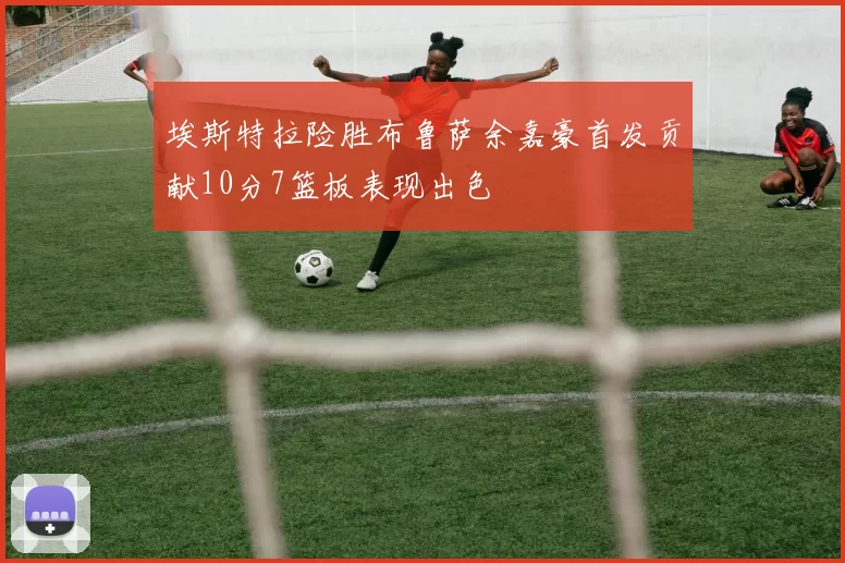 埃斯特拉险胜布鲁萨余嘉豪首发贡献10分7篮板表现出色