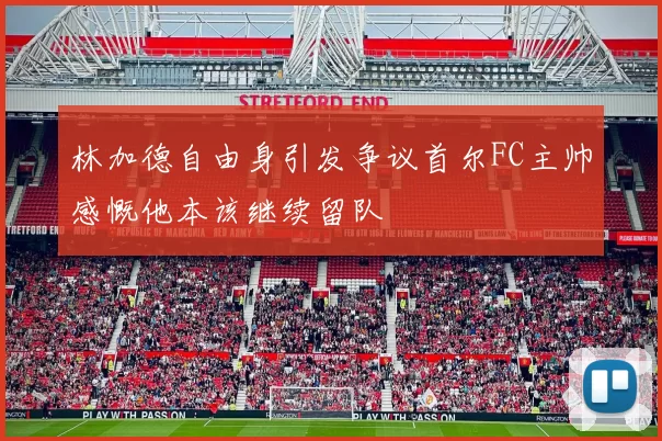 林加德自由身引发争议首尔FC主帅感慨他本该继续留队