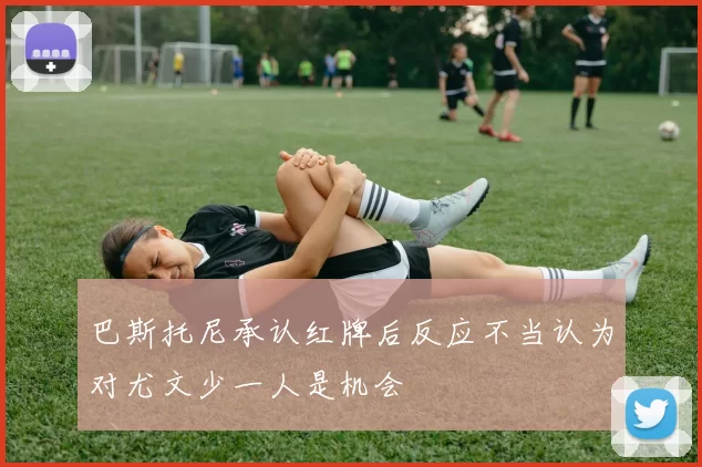 巴斯托尼承认红牌后反应不当认为对尤文少一人是机会