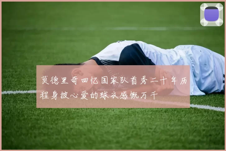 莫德里奇回忆国家队首秀二十年历程身披心爱的球衣感慨万千