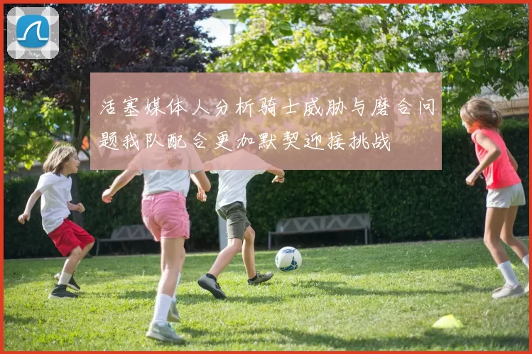 活塞媒体人分析骑士威胁与磨合问题我队配合更加默契迎接挑战