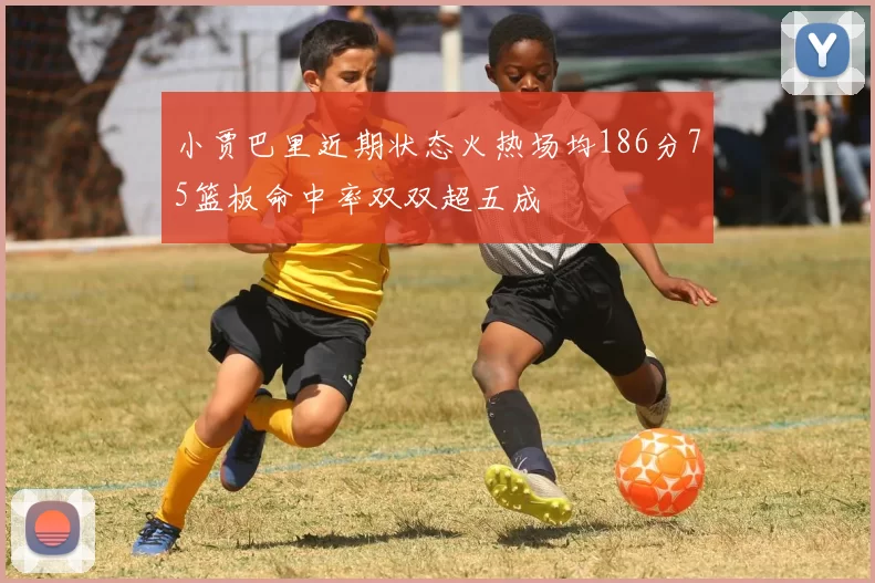 小贾巴里近期状态火热场均186分75篮板命中率双双超五成