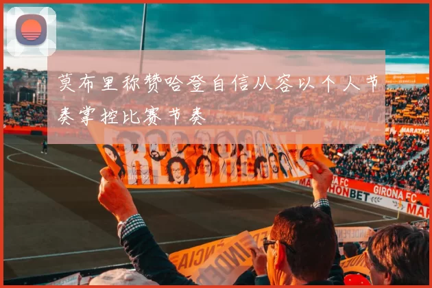 莫布里称赞哈登自信从容以个人节奏掌控比赛节奏