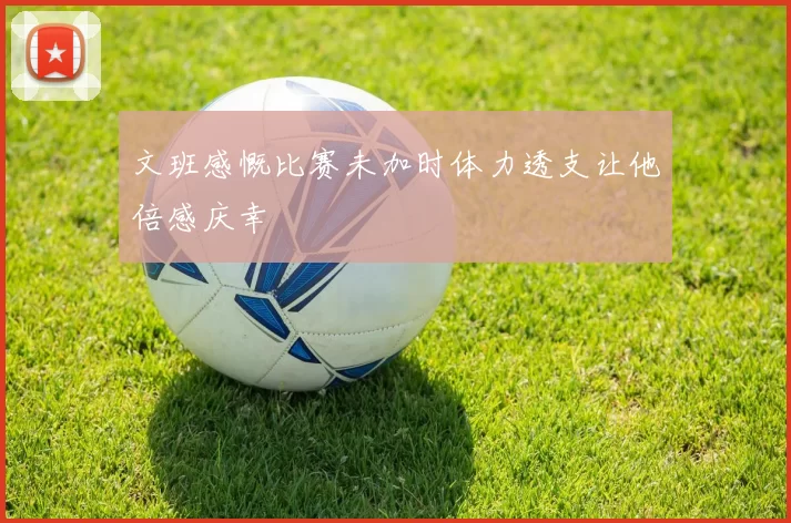 文班感慨比赛未加时体力透支让他倍感庆幸