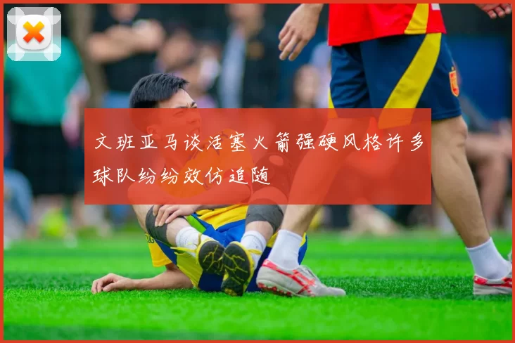文班亚马谈活塞火箭强硬风格许多球队纷纷效仿追随