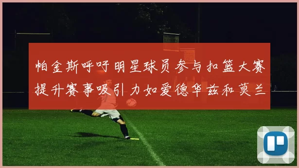 帕金斯呼吁明星球员参与扣篮大赛提升赛事吸引力如爱德华兹和莫兰特等人
